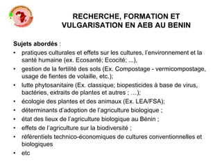 RECHERCHE, FORMATION ET
VULGARISATION EN AEB AU BENIN
Sujets abordés :
• pratiques culturales et effets sur les cultures, l’environnement et la
santé humaine (ex. Ecosanté; Ecocité; ...),
• gestion de la fertilité des sols (Ex. Compostage - vermicompostage,
usage de fientes de volaille, etc.);
• lutte phytosanitaire (Ex. classique; biopesticides à base de virus,
bactéries, extraits de plantes et autres ; …);
• écologie des plantes et des animaux (Ex. LEA/FSA);
• déterminants d’adoption de l’agriculture biologique ;
• état des lieux de l’agriculture biologique au Bénin ;
• effets de l’agriculture sur la biodiversité ;
• référentiels technico-économiques de cultures conventionnelles et
biologiques
• etc
 