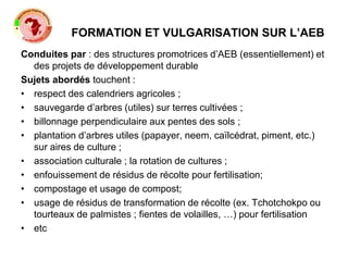 FORMATION ET VULGARISATION SUR L’AEB
Conduites par : des structures promotrices d’AEB (essentiellement) et
des projets de développement durable
Sujets abordés touchent :
• respect des calendriers agricoles ;
• sauvegarde d’arbres (utiles) sur terres cultivées ;
• billonnage perpendiculaire aux pentes des sols ;
• plantation d’arbres utiles (papayer, neem, caïlcédrat, piment, etc.)
sur aires de culture ;
• association culturale ; la rotation de cultures ;
• enfouissement de résidus de récolte pour fertilisation;
• compostage et usage de compost;
• usage de résidus de transformation de récolte (ex. Tchotchokpo ou
tourteaux de palmistes ; fientes de volailles, …) pour fertilisation
• etc
 