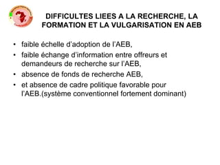 DIFFICULTES LIEES A LA RECHERCHE, LA
FORMATION ET LA VULGARISATION EN AEB
• faible échelle d’adoption de l’AEB,
• faible échange d’information entre offreurs et
demandeurs de recherche sur l’AEB,
• absence de fonds de recherche AEB,
• et absence de cadre politique favorable pour
l’AEB.(système conventionnel fortement dominant)
 
