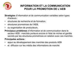 INFORMATION ET LA COMMUNICATION
POUR LA PROMOTION DE L’AEB
Stratégies d’information et de communication variables selon types
d’acteurs :
• structures de recherche et de formation,
• structures promotrices de l’AEB,
• ou organisation de producteurs.
Principaux problèmes d’information et de communication dans le
secteur AEB : marchés porteurs encore à l’état de niches et gardés
secrets par les structures promotrices en relation avec ces marchés
Principales actions :
• appui au développement des marchés des produits AEB
• et diffusion sur les média des informations de marché
 