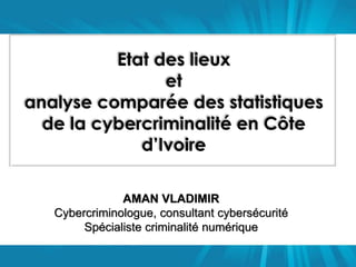 Etat des lieux 
et 
analyse comparée des statistiques 
de la cybercriminalité en Côte 
d’Ivoire 
AMAN VLADIMIR 
Cybercriminologue, consultant cybersécurité 
Spécialiste criminalité numérique 
 