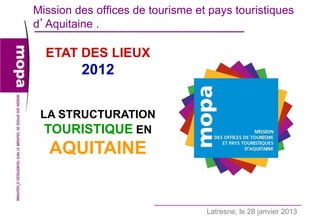 Mission des offices de tourisme et pays touristiques
d’Aquitaine .

  ETAT DES LIEUX
         2012

 LA STRUCTURATION
  TOURISTIQUE EN
   AQUITAINE


                                  Latresne, le 28 janvier 2013   1
 