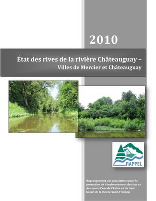 2010
État des rives de la rivière Châteauguay –
             Villes de Mercier et Châteauguay




                       Regroupement des associations pour la
                       protection de l’environnement des lacs et
                       des cours d’eau de l’Estrie et du haut
                       bassin de la rivière Saint-François
 