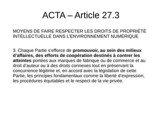 ACTA – Article 27.3
MOYENS DE FAIRE RESPECTER LES DROITS DE PROPRIÉTÉ
INTELLECTUELLE DANS L’ENVIRONNEMENT NUMÉRIQUE
3. Chaque Partie s’efforce de promouvoir, au sein des milieux
d’affaires, des efforts de coopération destinés à contrer les
atteintes portées aux marques de fabrique ou de commerce et au
droit d’auteur ou à des droits connexes tout en préservant la
concurrence légitime et, en accord avec la législation de cette
Partie, les principes fondamentaux comme la liberté d’expression,
les procédures équitables et le respect de la vie privée.
 