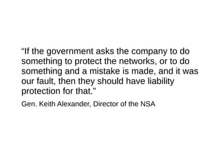 “If the government asks the company to do
something to protect the networks, or to do
something and a mistake is made, and it was
our fault, then they should have liability
protection for that.”
Gen. Keith Alexander, Director of the NSA
 
