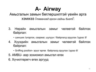 A- Airway
Амьсгалын замын бөглөршилтэй үеийн арга
хэмжээ /төвөнхөд орсон гадны биет/:
3. Нярайн амьсгалын замыг чөлөөтэй байлгах
байрлал:
- шинших /үнэрлэх, саармаг, шулуун / байрлалд оруулах /зураг 5/
4. Хүүхдийн амьсгалын замыг чөлөөтэй байлгах
байрлал:
- Sniffing position- эрүүг өргөх байрлалд оруулах /зураг 6/
5. АMBU- аар зохиомол амьсгал өгөх
6. Хүчилтөрөгч өгөх аргууд
16
 