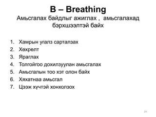 В – Breathing
Амьсгалах байдлыг ажиглах , амьсгалахад
бэрхшээлтэй байх
1. Хамрын угалз сарталзах
2. Хөхрөлт
3. Яраглах
4. Толгойгоо дохилзуулан амьсгалах
5. Амьсгалын тоо хэт олон байх
6. Хяхатнаа амьсгал
7. Цээж хүчтэй хонхолзох
24
 
