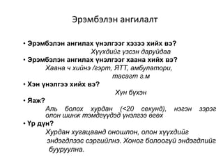 Эрэмбэлэн ангилалт
• Эрэмбэлэн ангилах үнэлгээг хэзээ хийх вэ?
Хүүхдийг үзсэн даруйдаа
• Эрэмбэлэн ангилах үнэлгээг хаана хийх вэ?
Хаана ч хийнэ /гэрт, ЯТТ, амбулатори,
тасагт г.м
• Хэн үнэлгээ хийх вэ?
Хүн бүхэн
• Яаж?
Аль болох хурдан (<20 секунд), нэгэн зэрэг
олон шинж тэмдгүүдэд үнэлгээ өгөх
• Үр дүн?
Хурдан хугацаанд оношлон, олон хүүхдийг
эндэгдлээс сэргийлнэ. Хоног болоогүй эндэгдлийг
бууруулна.
 