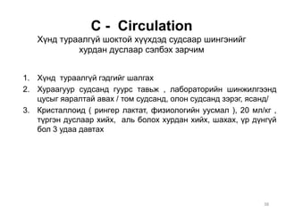 С - Circulation
Хүнд тураалгүй шоктой хүүхдэд судсаар шингэнийг
хурдан дуслаар сэлбэх зарчим
1. Хүнд тураалгүй гэдгийг шалгах
2. Хураагуур судсанд гуурс тавьж , лабораторийн шинжилгээнд
цусыг яаралтай авах / том судсанд, олон судсанд зэрэг, ясанд/
3. Кристаллоид ( рингер лактат, физиологийн уусмал ), 20 мл/кг ,
түргэн дуслаар хийх, аль болох хурдан хийх, шахах, үр дүнгүй
бол 3 удаа давтах
38
 