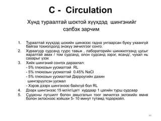 С - Circulation
Хүнд тураалтай шоктой хүүхдэд шингэнийг
сэлбэх зарчим
1. Тураалтай хүүхдэд шокийн шинжээс гадна унтаарсан буюу ухаангүй
байгаа тохиолдолд энэхүү эмчилгээг сонго.
2. Хураагуур судсанд гуурс тавьж , лабораторийн шинжилгээнд цусыг
яаралтай авах / том судсанд, олон судсанд зэрэг, ясанд/, чухал нь
сахарыг үзэх
3. Хийх шингэний сонгох дараалал:
- 5% глюкозын уусмалтай RL
- 5% глюкозын уусмалтай 0.45% NaCl
- 5% глюкозын уусмалтай Дарроугийн дахин
шингэрүүлсэн уусмал
- Хэрэв дээрх шингэнээс байхгүй бол RL
4. Дээрх шингэнээс 15 мл/кг/цагт хурдаар 1 цагийн турш судсаар
5. Судасны лугшилт болон амьсгалын тоог эмчилгээ эхлэхийн өмнө
болон эхлэснээс хойшхи 5- 10 минут тутамд тодорхойл.
44
 