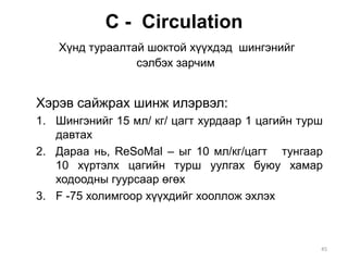 С - Circulation
Хүнд тураалтай шоктой хүүхдэд шингэнийг
сэлбэх зарчим
Хэрэв сайжрах шинж илэрвэл:
1. Шингэнийг 15 мл/ кг/ цагт хурдаар 1 цагийн турш
давтах
2. Дараа нь, ReSoMal – ыг 10 мл/кг/цагт тунгаар
10 хүртэлх цагийн турш уулгах буюу хамар
ходоодны гуурсаар өгөх
3. F -75 холимгоор хүүхдийг хооллож эхлэх
45
 