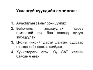 Ухаангүй хүүхдийн эмчилгээ:
1. Амьсгалын замыг зохицуулах
2. Байрлалыг зохицуулах, хэрэв
гэмтэлтэй гэх бол эхлээд хүзүүг
зохицуулах
3. Цусны чихрийг даруй шалгаж, судсаар
глюкоз хийх эсэхээ шийдэх
4. Хүчилтөрөгч өгөх, О2 SAT хэвийн
байсан ч өгөх
51
 