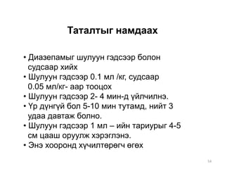 Таталтыг намдаах
• Диазепамыг шулуун гэдсээр болон
судсаар хийх
• Шулуун гэдсээр 0.1 мл /кг, судсаар
0.05 мл/кг- аар тооцох
• Шулуун гэдсээр 2- 4 мин-д үйлчилнэ.
• Үр дүнгүй бол 5-10 мин тутамд, нийт 3
удаа давтаж болно.
• Шулуун гэдсээр 1 мл – ийн тариурыг 4-5
см цааш оруулж хэрэглэнэ.
• Энэ хооронд хүчилтөрөгч өгөх
54
 
