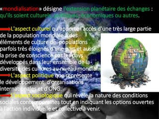 «mondialisation» désigne l'extension planétaire des échanges :
qu'ils soient culturels, politiques, économiques ou autres.
L'aspect culturel qu'apporte l'accès d'une très large partie
de la population mondiale à des
éléments de culture de populations
parfois très éloignés d'une part et aussi
la prise de conscience par les pays
développés dans leur ensemble de la
diversité des cultures au niveau mondial.
L'aspect politique que représente
le développement d'organisations
internationales et d'ONG.
L'aspect sociologique qui révèle la nature des conditions
sociales contemporaines tout en indiquant les options ouvertes
à l’action individuelle et collective à venir.
 