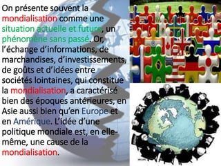 On présente souvent la
mondialisation comme une
situation actuelle et future, un
phénomène sans passé. Or,
l’échange d’informations, de
marchandises, d’investissements,
de goûts et d’idées entre
sociétés lointaines, qui constitue
la mondialisation, a caractérisé
bien des époques antérieures, en
Asie aussi bien qu’en Europe et
en Amérique. L’idée d’une
politique mondiale est, en elle-
même, une cause de la
mondialisation.
 