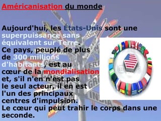 Américanisation du monde
Aujourd'hui, les États-Unis sont une
superpuissance sans
équivalent sur Terre.
Ce pays, peuplé de plus
de 300 millions
d'habitants, est au
cœur de la mondialisation
et, s'il n'en n'est pas
le seul acteur, il en est
l'un des principaux
centres d'impulsion.
Le cœur qui peut trahir le corps dans une
seconde.
 