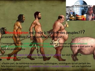 La Mondialisation est-t-elle à l’intérêt des peuples???
La société mondiale ? Une hypothèse hasardeuse !
L’immense mérite du traité de Gérard Dussouy est de présenter un panorama aussi
complet que possible des théories de la mondialité. Ce panorama montre à quel point le
fossé est profond entre :
- d’une part, la vulgate dominante imposée par les médias qui veut faire de la
mondialisation une prophétie auto-réalisatrice,
- d’autre part, de nombreux économistes, politologues, sociologues qui en partant des
faits montrent à quel point la réalisation d’une « société mondiale » est une hypothèse
hasardeuse.
 