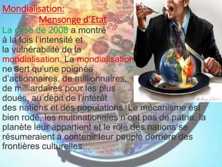 Mondialisation:
Mensonge d’Etat
La crise de 2008 a montré
à la fois l’intensité et
la vulnérabilité de la
mondialisation. La mondialisation
ne sert qu’une poignée
d’actionnaires, de millionnaires,
de milliardaires pour les plus
doués, au dépit de l’intérêt
des nations et des populations. Le mécanisme est
bien rodé, les multinationales n’ont pas de patrie, la
planète leur appartient et le rôle des nations se
résumeraient à contenir leur peuple derrière des
frontières culturelles.
 