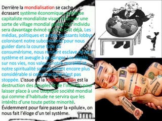 Derrière la mondialisation se cache un
écrasant système économique, politique
capitaliste mondialiste visant à former une
sorte de village mondial global OÙ l’individu
sera davantage évincé qu’il ne l’est déjà. Les
médias, politiques et autres puissants lobbys
colonisent notre subconscient pour nous
guider dans la course folle du
consumérisme, nous rendant esclave de leur
système et aveugle à ce danger. Les dégâts
sur nos vies, nos valeurs notre moralité et
notre spiritualité sont et seront encore plus
considérable si cette machine n’est pas
stoppée. L’issue de la mondialisation est la
destruction des peuples et de l’individu pour
laisser place à une utopique société mondial
qui comme d’habitude ne servira que les
intérêts d’une toute petite minorité.
Évidemment pour faire passer la «pilule», on
nous fait l’éloge d’un tel système.
 