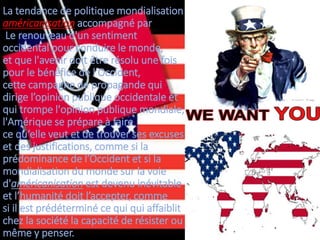 La tendance de politique mondialisation
américanisation accompagné par
Le renouveau d'un sentiment
occidental pour conduire le monde,
et que l'avenir doit être résolu une fois
pour le bénéfice de l'Occident,
cette campagne de propagande qui
dirige l’opinion publique occidentale et
qui trompe l'opinion publique mondiale,
l'Amérique se prépare à faire
ce qu‘elle veut et de trouver ses excuses
et des justifications, comme si la
prédominance de l’Occident et si la
mondialisation du monde sur la voie
d'américanisation est devenu inévitable
et l’humanité doit l’accepter, comme
si il est prédéterminé ce qui qui affaiblit
chez la société la capacité de résister ou
même y penser.
 