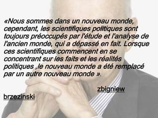 «Nous sommes dans un nouveau monde,
cependant, les scientifiques politiques sont
toujours préoccupés par l'étude et l'analyse de
l'ancien monde, qui a dépassé en fait. Lorsque
ces scientifiques commencent en se
concentrant sur les faits et les réalités
politiques ,le nouveau monde a été remplacé
par un autre nouveau monde ».
zbigniew
brzezinski
 