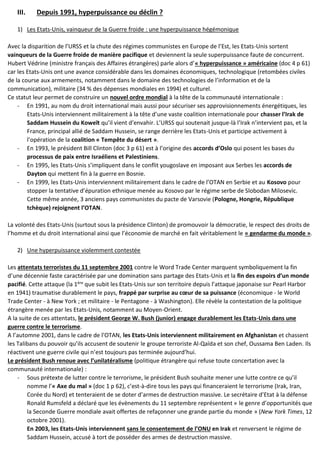 III. Depuis 1991, hyperpuissance ou déclin ?
1) Les Etats-Unis, vainqueur de la Guerre froide : une hyperpuissance hégémonique
Avec la disparition de l’URSS et la chute des régimes communistes en Europe de l’Est, les Etats-Unis sortent
vainqueurs de la Guerre froide de manière pacifique et deviennent la seule superpuissance faute de concurrent.
Hubert Védrine (ministre français des Affaires étrangères) parle alors d’« hyperpuissance » américaine (doc 4 p 61)
car les Etats-Unis ont une avance considérable dans les domaines économiques, technologique (retombées civiles
de la course aux armements, notamment dans le domaine des technologies de l’information et de la
communication), militaire (34 % des dépenses mondiales en 1994) et culturel.
Ce statut leur permet de construire un nouvel ordre mondial à la tête de la communauté internationale :
- En 1991, au nom du droit international mais aussi pour sécuriser ses approvisionnements énergétiques, les
Etats-Unis interviennent militairement à la tête d’une vaste coalition internationale pour chasser l’Irak de
Saddam Hussein du Koweït qu’il vient d’envahir. L’URSS qui soutenait jusque-là l’Irak n’intervient pas, et la
France, principal allié de Saddam Hussein, se range derrière les Etats-Unis et participe activement à
l’opération de la coalition « Tempête du désert ».
- En 1993, le président Bill Clinton (doc 3 p 61) est à l’origine des accords d’Oslo qui posent les bases du
processus de paix entre Israéliens et Palestiniens.
- En 1995, les Etats-Unis s’impliquent dans le conflit yougoslave en imposant aux Serbes les accords de
Dayton qui mettent fin à la guerre en Bosnie.
- En 1999, les Etats-Unis interviennent militairement dans le cadre de l’OTAN en Serbie et au Kosovo pour
stopper la tentative d’épuration ethnique menée au Kosovo par le régime serbe de Slobodan Milosevic.
Cette même année, 3 anciens pays communistes du pacte de Varsovie (Pologne, Hongrie, République
tchèque) rejoignent l’OTAN.
La volonté des Etats-Unis (surtout sous la présidence Clinton) de promouvoir la démocratie, le respect des droits de
l’homme et du droit international ainsi que l’économie de marché en fait véritablement le « gendarme du monde ».
2) Une hyperpuissance violemment contestée
Les attentats terroristes du 11 septembre 2001 contre le Word Trade Center marquent symboliquement la fin
d’une décennie faste caractérisée par une domination sans partage des Etats-Unis et la fin des espoirs d’un monde
pacifié. Cette attaque (la 1ère
que subit les Etats-Unis sur son territoire depuis l’attaque japonaise sur Pearl Harbor
en 1941) traumatise durablement le pays, frappé par surprise au cœur de sa puissance (économique - le World
Trade Center - à New York ; et militaire - le Pentagone - à Washington). Elle révèle la contestation de la politique
étrangère menée par les Etats-Unis, notamment au Moyen-Orient.
A la suite de ces attentats, le président George W. Bush (junior) engage durablement les Etats-Unis dans une
guerre contre le terrorisme.
A l’automne 2001, dans le cadre de l’OTAN, les Etats-Unis interviennent militairement en Afghanistan et chassent
les Talibans du pouvoir qu’ils accusent de soutenir le groupe terroriste Al-Qaïda et son chef, Oussama Ben Laden. Ils
réactivent une guerre civile qui n’est toujours pas terminée aujourd’hui.
Le président Bush renoue avec l’unilatéralisme (politique étrangère qui refuse toute concertation avec la
communauté internationale) :
- Sous prétexte de lutter contre le terrorisme, le président Bush souhaite mener une lutte contre ce qu’il
nomme l’« Axe du mal » (doc 1 p 62), c’est-à-dire tous les pays qui financeraient le terrorisme (Irak, Iran,
Corée du Nord) et tenteraient de se doter d’armes de destruction massive. Le secrétaire d’Etat à la défense
Ronald Rumsfeld a déclaré que les évènements du 11 septembre représentent « le genre d’opportunités que
la Seconde Guerre mondiale avait offertes de refaçonner une grande partie du monde » (New York Times, 12
octobre 2001).
En 2003, les Etats-Unis interviennent sans le consentement de l’ONU en Irak et renversent le régime de
Saddam Hussein, accusé à tort de posséder des armes de destruction massive.
 