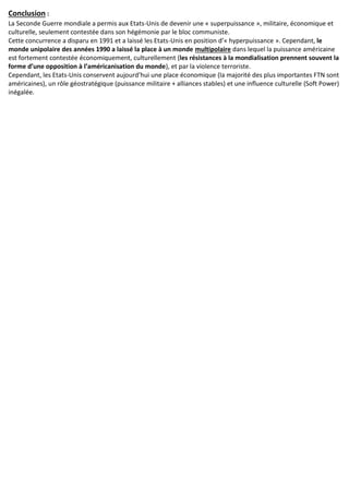Conclusion :
La Seconde Guerre mondiale a permis aux Etats-Unis de devenir une « superpuissance », militaire, économique et
culturelle, seulement contestée dans son hégémonie par le bloc communiste.
Cette concurrence a disparu en 1991 et a laissé les Etats-Unis en position d’« hyperpuissance ». Cependant, le
monde unipolaire des années 1990 a laissé la place à un monde multipolaire dans lequel la puissance américaine
est fortement contestée économiquement, culturellement (les résistances à la mondialisation prennent souvent la
forme d’une opposition à l’américanisation du monde), et par la violence terroriste.
Cependant, les Etats-Unis conservent aujourd’hui une place économique (la majorité des plus importantes FTN sont
américaines), un rôle géostratégique (puissance militaire + alliances stables) et une influence culturelle (Soft Power)
inégalée.
 