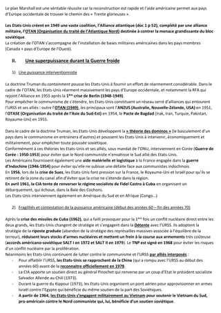 Le plan Marshall est une véritable réussite car la reconstruction est rapide et l’aide américaine permet aux pays
d’Europe occidentale de trouver le chemin des « Trente glorieuses ».
Les Etats-Unis créent en 1949 une vaste coalition, l’Alliance atlantique (doc 1 p 52), complété par une alliance
militaire, l’OTAN (Organisation du traité de l’Atlantique Nord) destinée à contrer la menace grandissante du bloc
soviétique.
La création de l’OTAN s’accompagne de l’installation de bases militaires américaines dans les pays membres
(Canada + pays d’Europe de l’Ouest).
II. Une superpuissance durant la Guerre froide
1) Une puissance interventionniste
La doctrine Truman du containment pousse les Etats-Unis à fournir un effort de réarmement considérable. Dans le
cadre de l’OTAN, les Etats-Unis réarment massivement les pays d’Europe occidentale, et notamment la RFA qui
rejoint l’Alliance en 1955 après la 1ère crise de Berlin (1948-1949).
Pour empêcher le communisme de s’étendre, les Etats-Unis constituent un réseau serré d’alliances qui entourent
l’URSS et ses alliés : outre l’OTAN (1949), les principaux sont l’ANZUS (Australie, Nouvelle-Zélande, USA) en 1951,
l’OTASE (Organisation du traité de l’Asie du Sud-Est) en 1954, le Pacte de Bagdad (Irak, Iran, Turquie, Pakistan,
Royaume-Uni) en 1955.
Dans le cadre de la doctrine Truman, les Etats-Unis développent la « théorie des dominos » (le basculement d’un
pays dans le communisme en entrainera d’autres) et poussent les Etats-Unis à intervenir, économiquement et
militairement, pour empêcher toute poussée soviétique.
Conformément à ces théories les Etats-Unis et ses alliés, sous mandat de l’ONU, interviennent en Corée (Guerre de
Corée : 1950-1953) pour éviter que le Nord communiste n’envahisse le Sud allié des Etats-Unis.
Les Américains fournissent également une aide matérielle et logistique à la France engagée dans la guerre
d’Indochine (1946-1954) pour éviter qu’elle ne subisse une défaite face aux communistes indochinois.
En 1956, lors de la crise de Suez, les Etats-Unis font pression sur la France, le Royaume-Uni et Israël pour qu’ils se
retirent de la zone du canal afin d’éviter que la crise ne s’étende dans la région.
En avril 1961, la CIA tente de renverser le régime socialiste de Fidel Castro à Cuba en organisant un
débarquement, qui échoue, dans la Baie des Cochons.
Les Etats-Unis interviennent également en Amérique du Sud et en Afrique (Congo…)
2) Fragilités et contestation de la puissance américaine (début des années 60 – fin des années 70)
Après la crise des missiles de Cuba (1962), qui a failli provoquer pour la 1ère fois un conflit nucléaire direct entre les
deux grands, les Etats-Unis changent de stratégie et s’engagent dans la Détente avec l’URSS. Ils adoptent la
stratégie de la riposte graduée (abandon de la stratégie des représailles massives associée à l’équilibre de la
terreur), réduisent leurs stocks d’armes nucléaires et mettent un frein à la course aux armements très coûteuse
(accords américano-soviétique SALT I en 1972 et SALT II en 1979). Le TNP est signé en 1968 pour éviter les risques
d’un conflit nucléaire par la prolifération.
Néanmoins les Etats-Unis continuent de lutter contre le communisme et l’URSS par alliés interposés :
- Pour affaiblir l’URSS, les Etats-Unis se rapprochent de la Chine (qui a rompu avec l’URSS au début des
années 60) avant de la reconnaitre officiellement en 1978.
- La CIA apporte un soutien direct au général Pinochet qui renverse par un coup d’Etat le président socialiste
Salvador Allende au Chili (1973).
- Durant la guerre du Kippour (1973), les Etats-Unis organisent un pont aérien pour approvisionner en armes
Israël contre l’Egypte qui bénéficie du même soutien de la part des Soviétiques.
- A partir de 1964, les Etats-Unis s’engagent militairement au Vietnam pour soutenir le Vietnam du Sud,
pro-américain contre le Nord communiste qui, lui, bénéficie d’un soutien soviétique.
 
