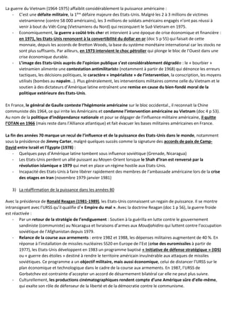 La guerre du Vietnam (1964-1975) affaiblit considérablement la puissance américaine :
- C’est une défaite militaire, la 1ère défaire majeure des Etats-Unis. Malgré les 2 à 3 millions de victimes
vietnamienne (contre 58 000 américains), les 3 millions de soldats américains engagés n’ont pas réussi à
venir à bout du Viêt-Cong (Vietnamiens du Nord) qui reconquiert le Sud-Vietnam en 1975.
- Economiquement, la guerre a coûté très cher et intervient à une époque de crise économique et financière :
en 1971, les Etats-Unis renoncent à la convertibilité du dollar en or (doc 5 p 55) qui faisait de cette
monnaie, depuis les accords de Bretton Woods, la base du système monétaire international car les stocks ne
sont plus suffisants. Par ailleurs, en 1973 intervient le choc pétrolier qui plonge le bloc de l’Ouest dans une
crise économique durable.
- L’image des Etats-Unis auprès de l’opinion publique s’est considérablement dégradée : le « bourbier »
vietnamien alimente une contestation antimilitariste (notamment à partir de 1968) qui dénonce les erreurs
tactiques, les décisions politiques, le caractère « impérialiste » de l’intervention, la conscription, les moyens
utilisés (bombes au napalm…). Plus généralement, les interventions militaires comme celle du Vietnam et le
soutien à des dictateurs d’Amérique latine entraînent une remise en cause du bien-fondé moral de la
politique extérieure des Etats-Unis.
En France, le général de Gaulle conteste l’hégémonie américaine sur le bloc occidental., il reconnait la Chine
communiste dès 1964, ce qui irrite les Américains et condamne l’intervention américaine au Vietnam (doc 4 p 53).
Au nom de la politique d’indépendance nationale et pour se dégager de l’influence militaire américaine, il quitte
l’OTAN en 1966 (mais reste dans l’Alliance atlantique) et fait évacuer les bases militaires américaines en France.
La fin des années 70 marque un recul de l’influence et de la puissance des Etats-Unis dans le monde, notamment
sous la présidence de Jimmy Carter, malgré quelques succès comme la signature des accords de paix de Camp-
David entre Israël et l’Egypte (1978) :
- Quelques pays d’Amérique latine tombent sous influence soviétique (Grenade, Nicaragua)
- Les Etats-Unis perdent un allié puissant au Moyen-Orient lorsque le Shah d’Iran est renversé par la
révolution islamique e 1979 qui met en place un régime hostile aux Etats-Unis.
- Incapacité des Etats-Unis à faire libérer rapidement des membres de l’ambassade américaine lors de la crise
des otages en Iran (novembre 1979-janvier 1981)
3) La réaffirmation de la puissance dans les années 80
Avec la présidence de Ronald Reagan (1981-1989), les Etats-Unis connaissent un regain de puissance. Il se montre
intransigeant avec l’URSS qu’il qualifie d’« Empire du mal ». Avec la doctrine Reagan (doc 1 p 56), la guerre froide
est réactivée :
- Par un retour de la stratégie de l’endiguement : Soutien à la guérilla en lutte contre le gouvernement
sandiniste (communiste) au Nicaragua et livraisons d’armes aux Moudjahidins qui luttent contre l’occupation
soviétique de l’Afghanistan depuis 1979.
- Relance de la course aux armements : entre 1982 et 1988, les dépenses militaires augmentent de 40 %. En
réponse à l’installation de missiles nucléaires SS20 en Europe de l’Est (crise des euromissiles à partir de
1977), les Etats-Unis développent en 1983 un programme baptisé « Initiative de défense stratégique » (IDS)
ou « guerre des étoiles » destiné à rendre le territoire américain invulnérable aux attaques de missiles
soviétiques. Ce programme a un objectif militaire, mais aussi économique, celui de distancer l’URSS sur le
plan économique et technologique dans le cadre de la course aux armements. En 1987, l’URSS de
Gorbatchev est contrainte d’accepter un accord de désarmement bilatéral car elle ne peut plus suivre.
- Culturellement, les productions cinématographiques rendent compte d’une Amérique sûre d’elle-même,
qui exalte son rôle de défenseur de la liberté et de la démocratie contre le communisme.
 