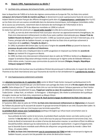 III. Depuis 1991, hyperpuissance ou déclin ?
1) Les Etats-Unis, vainqueur de la Guerre froide : une hyperpuissance hégémonique
Avec la disparition de l’URSS et la chute des régimes communistes en Europe de l’Est, les Etats-Unis sortent
vainqueurs de la Guerre froide de manière pacifique et deviennent la seule superpuissance faute de concurrent.
Hubert Védrine (ministre français des Affaires étrangères) parle alors d’« hyperpuissance » américaine (doc 4 p 61)
car les Etats-Unis ont une avance considérable dans les domaines économiques, technologique (retombées civiles
de la course aux armements, notamment dans le domaine des technologies de l’information et de la
communication), militaire (34 % des dépenses mondiales en 1994) et culturel.
Ce statut leur permet de construire un nouvel ordre mondial à la tête de la communauté internationale :
- En 1991, au nom du droit international mais aussi pour sécuriser ses approvisionnements énergétiques, les
Etats-Unis interviennent militairement à la tête d’une vaste coalition internationale pour chasser l’Irak de
Saddam Hussein du Koweït qu’il vient d’envahir. L’URSS qui soutenait jusque-là l’Irak n’intervient pas, et la
France, principal allié de Saddam Hussein, se range derrière les Etats-Unis et participe activement à
l’opération de la coalition « Tempête du désert ».
- En 1993, le président Bill Clinton (doc 3 p 61) est à l’origine des accords d’Oslo qui posent les bases du
processus de paix entre Israéliens et Palestiniens.
- En 1995, les Etats-Unis s’impliquent dans le conflit yougoslave en imposant aux Serbes les accords de
Dayton qui mettent fin à la guerre en Bosnie.
- En 1999, les Etats-Unis interviennent militairement dans le cadre de l’OTAN en Serbie et au Kosovo pour
stopper la tentative d’épuration ethnique menée au Kosovo par le régime serbe de Slobodan Milosevic.
Cette même année, 3 anciens pays communistes du pacte de Varsovie (Pologne, Hongrie, République
tchèque) rejoignent l’OTAN.
La volonté des Etats-Unis (surtout sous la présidence Clinton) de promouvoir la démocratie, le respect des droits de
l’homme et du droit international ainsi que l’économie de marché en fait véritablement le « gendarme du monde ».
2) Une hyperpuissance violemment contestée
Les attentats terroristes du 11 septembre 2001 contre le Word Trade Center marquent symboliquement la fin
d’une décennie faste caractérisée par une domination sans partage des Etats-Unis et la fin des espoirs d’un monde
pacifié. Cette attaque (la 1ère que subit les Etats-Unis sur son territoire depuis l’attaque japonaise sur Pearl Harbor
en 1941) traumatise durablement le pays, frappé par surprise au cœur de sa puissance (économique - le World
Trade Center - à New York ; et militaire - le Pentagone - à Washington). Elle révèle la contestation de la politique
étrangère menée par les Etats-Unis, notamment au Moyen-Orient.
A la suite de ces attentats, le président George W. Bush (junior) engage durablement les Etats-Unis dans une
guerre contre le terrorisme.
A l’automne 2001, dans le cadre de l’OTAN, les Etats-Unis interviennent militairement en Afghanistan et chassent
les Talibans du pouvoir qu’ils accusent de soutenir le groupe terroriste Al-Qaïda et son chef, Oussama Ben Laden. Ils
réactivent une guerre civile qui n’est toujours pas terminée aujourd’hui.
Le président Bush renoue avec l’unilatéralisme (politique étrangère qui refuse toute concertation avec la
communauté internationale) :
- Sous prétexte de lutter contre le terrorisme, le président Bush souhaite mener une lutte contre ce qu’il
nomme l’« Axe du mal » (doc 1 p 62), c’est-à-dire tous les pays qui financeraient le terrorisme (Irak, Iran,
Corée du Nord) et tenteraient de se doter d’armes de destruction massive. Le secrétaire d’Etat à la défense
Donald Rumsfeld a déclaré que les évènements du 11 septembre représentent « le genre d’opportunités
que la Seconde Guerre mondiale avait offertes de refaçonner une grande partie du monde » (New York
Times, 12 octobre 2001).
En 2003, les Etats-Unis interviennent sans le consentement de l’ONU en Irak et renversent le régime de
Saddam Hussein, accusé à tort de posséder des armes de destruction massive.
 