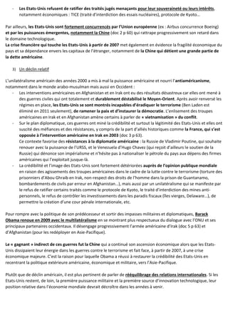 - Les Etats-Unis refusent de ratifier des traités jugés menaçants pour leur souveraineté ou leurs intérêts,
notamment économiques : TICE (traité d’interdiction des essais nucléaires), protocole de Kyoto…
Par ailleurs, les Etats-Unis sont fortement concurrencés par l’Union européenne (ex : Airbus concurrence Boeing)
et par les puissances émergentes, notamment la Chine (doc 2 p 60) qui rattrape progressivement son retard dans
le domaine technologique.
La crise financière qui touche les Etats-Unis à partir de 2007 met également en évidence la fragilité économique du
pays et sa dépendance envers les capitaux de l’étranger, notamment de la Chine qui détient une grande partie de
la dette américaine.
3) Un déclin relatif
L’unilatéralisme américain des années 2000 a mis à mal la puissance américaine et nourri l’antiaméricanisme,
notamment dans le monde arabo-musulman mais aussi en Occident :
- Les interventions américaines en Afghanistan et en Irak ont eu des résultats désastreux car elles ont mené à
des guerres civiles qui ont totalement et durablement déstabilisé le Moyen-Orient. Après avoir renversé les
régimes en place, les Etats-Unis se sont montrés incapables d’éradiquer le terrorisme (Ben Laden est
éliminé en 2011 seulement), de ramener la paix et d’instaurer la démocratie. L’enlisement des troupes
américaines en Irak et en Afghanistan amène certains à parler de « vietnamisation » du conflit.
- Sur le plan diplomatique, ces guerres ont miné la crédibilité et surtout la légitimité des Etats-Unis et elles ont
suscité des méfiances et des résistances, y compris de la part d’alliés historiques comme la France, qui s’est
opposée à l’intervention américaine en Irak en 2003 (doc 3 p 63).
Ce contexte favorise des résistances à la diplomatie américaine : la Russie de Vladimir Poutine, qui souhaite
renouer avec la puissance de l’URSS, et le Venezuela d’Hugo Chavez (qui reçoit d’ailleurs le soutien de la
Russie) qui dénonce son impérialisme et n’hésite pas à nationaliser le pétrole du pays aux dépens des firmes
américaines qui l’exploitait jusque-là.
- La crédibilité et l’image des Etats-Unis sont fortement détériorées auprès de l’opinion publique mondiale
en raison des agissements des troupes américaines dans le cadre de la lutte contre le terrorisme (torture des
prisonniers d’Abou Ghraib en Irak, non-respect des droits de l’homme dans la prison de Guantanamo,
bombardements de civils par erreur en Afghanistan…), mais aussi par un unilatéralisme qui se manifeste par
le refus de ratifier certains traités comme le protocole de Kyoto, le traité d’interdiction des mines anti-
personnels, le refus de contrôler les investissements dans les paradis fiscaux (îles vierges, Delaware…), de
permettre la création d’une cour pénale internationale, etc.
Pour rompre avec la politique de son prédécesseur et sortir des impasses militaires et diplomatiques, Barack
Obama renoue en 2009 avec le multilatéralisme en se montrant plus respectueux du dialogue avec l’ONU et ses
principaux partenaires occidentaux. Il désengage progressivement l’armée américaine d’Irak (doc 5 p 63) et
d’Afghanistan (pour les redéployer en Asie-Pacifique).
Le « gagnant » indirect de ces guerres fut la Chine qui a continué son ascension économique alors que les Etats-
Unis dissipaient leur énergie dans les guerres contre le terrorisme et fait face, à partir de 2007, à une crise
économique majeure. C’est la raison pour laquelle Obama a réussi à restaurer la crédibilité des Etats-Unis en
recentrant la politique extérieure américaine, économique et militaire, vers l’Asie-Pacifique.
Plutôt que de déclin américain, il est plus pertinent de parler de rééquilibrage des relations internationales. Si les
Etats-Unis restent, de loin, la première puissance militaire et la première source d’innovation technologique, leur
position relative dans l’économie mondiale devrait décroître dans les années à venir.
 