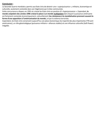 Conclusion :
La Seconde Guerre mondiale a permis aux Etats-Unis de devenir une « superpuissance », militaire, économique et
culturelle, seulement contestée dans son hégémonie par le bloc communiste.
Cette concurrence a disparu en 1991 et a laissé les Etats-Unis en position d’« hyperpuissance ». Cependant, le
monde unipolaire des années 1990 a laissé la place à un monde multipolaire dans lequel la puissance américaine
est fortement contestée économiquement, culturellement (les résistances à la mondialisation prennent souvent la
forme d’une opposition à l’américanisation du monde), et par la violence terroriste.
Cependant, les Etats-Unis conservent aujourd’hui une place économique (la majorité des plus importantes FTN sont
américaines), un rôle géostratégique (puissance militaire + alliances stables) et une influence culturelle (Soft Power)
inégalée.
 