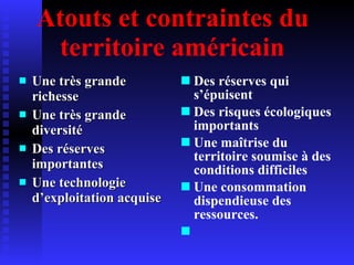 Atouts et contraintes du territoire américain Une très grande richesse Une très grande diversité Des réserves importantes Une technologie d’exploitation acquise Des réserves qui s’épuisent Des risques écologiques importants Une maîtrise du territoire soumise à des conditions difficiles Une consommation dispendieuse des ressources. 