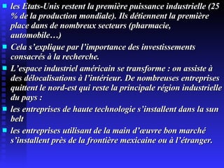 les Etats-Unis restent la première puissance industrielle (25 % de la production mondiale). Ils détiennent la première place dans de nombreux secteurs (pharmacie, automobile…)‏ Cela s’explique par l’importance des investissements consacrés à la recherche. L’espace industriel américain se transforme : on assiste à des délocalisations à l’intérieur. De nombreuses entreprises quittent le nord-est qui reste la principale région industrielle du pays : les entreprises de haute technologie s’installent dans la sun belt les entreprises utilisant de la main d’œuvre bon marché s’installent près de la frontière mexicaine ou à l’étranger. 