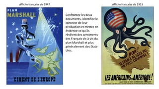 Confrontez les deux
documents, identifiez le
contexte de leur
production et mettez en
évidence ce qu’ils
révèlent des sentiments
des Français vis-à-vis du
plan Marshall et plus
généralement des Etats-
Unis.
Affiche française de 1947 Affiche française de 1953
 