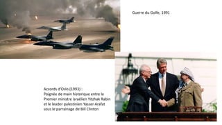 Guerre du Golfe, 1991
Accords d’Oslo (1993) :
Poignée de main historique entre le
Premier ministre israélien Yitzhak Rabin
et le leader palestinien Yasser Arafat
sous le parrainage de Bill Clinton
 