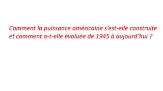 Comment la puissance américaine s’est-elle construite
et comment a-t-elle évoluée de 1945 à aujourd’hui ?
 