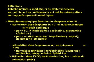 Définition :  Catécholamines = médiateurs du système nerveux  sympathique. Les médicaments qui ont les mêmes effets  sont appelés sympathomimétiques. Effet pharmacologique fonction du récepteur stimulé :  stimulation des récepteurs b1 sur le muscle cardiaque        débit cardiaque  par    FC,    inotropisme : adrénaline, dobutamine (Dobutrex) par    vit de conduction : isoprénaline (Isuprel), dobutamine (Dobutrex) stimulation des récepteurs a sur les vaisseaux       PA par vasoconstriction : noradrénaline (Levophed), adrénaline, néosynéphrine, éphédrine,     Utilisation dans l’ACC, les états de choc, les troubles de  conduction (BAV) 