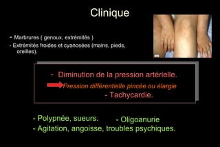 Clinique -  Marbrures ( genoux, extrémités ) - Extrémités froides et cyanosées (mains, pieds, oreilles). - Oligoanurie - Polypnée, sueurs. - Agitation, angoisse, troubles psychiques. Diminution de la pression artérielle. Pression différentielle pincée ou élargie   - Tachycardie. 