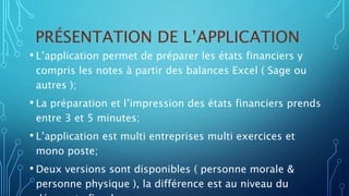 PRÉSENTATION DE L’APPLICATION
• L’application permet de préparer les états financiers y
compris les notes à partir des balances Excel ( Sage ou
autres );
• La préparation et l’impression des états financiers prends
entre 3 et 5 minutes;
• L’application est multi entreprises multi exercices et
mono poste;
• Deux versions sont disponibles ( personne morale &
personne physique ), la différence est au niveau du
 