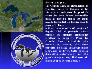 Saviez-vous que... Les Grands Lacs, qui chevauchent la frontière entre le Canada et les États-Unis, renferment le quart de toutes les eaux douces accumulées dans les lacs du monde (ex æquo avec le lac Baïkal, en Russie, pour la première place). « Si le climat se réchauffe de 4 ou 5 degrés d'ici le prochain siècle, comme les modèles climatiques semblent le suggérer, l'eau des Grands Lacs deviendrait plus chaude et, surtout, elle serait couverte de glace beaucoup moins longtemps en hiver. Cette nouvelle disposition entraînerait une plus grande évaporation, diminuant du même coup le volume d'eau.  » 