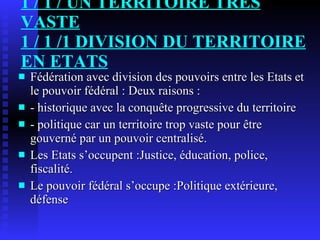 1 / 1 / UN TERRITOIRE TRÈS VASTE 1 / 1 /1 DIVISION DU TERRITOIRE EN ETATS Fédération avec division des pouvoirs entre les Etats et le pouvoir fédéral : Deux raisons :  - historique avec la conquête progressive du territoire - politique car un territoire trop vaste pour être gouverné par un pouvoir centralisé. Les Etats s’occupent :Justice, éducation, police, fiscalité.  Le pouvoir fédéral s’occupe :Politique extérieure, défense 