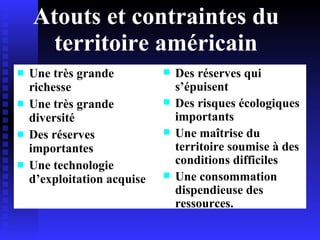 Atouts et contraintes du territoire américain Une très grande richesse Une très grande diversité Des réserves importantes Une technologie d’exploitation acquise Des réserves qui s’épuisent Des risques écologiques importants Une maîtrise du territoire soumise à des conditions difficiles Une consommation dispendieuse des ressources.  