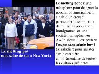Le melting pot  (une scène de rue à New York) Le  melting pot  est une métaphore pour désigner la population américaine. Il s’agit d’un creuset permettant l’assimilation de toutes les populations immigrantes  en une société homogène. Au XX ième  siècle, il est préféré l’expression  salade bowl  (le saladier) pour insister sur le caractère complémentaire de toutes les cultures présentes. 
