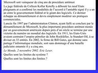 Microsoft sort vainqueur de cinq ans de procédure antitrust La juge fédérale de Colleen Kollar Kotelly a débouté les neuf Etats plaignants et a confirmé les modalités de l’accord à l’amiable signé il y a un an entre le gouvernement fédéral et le géant des logiciels. Ce dernier échappe au démantèlement et devra simplement modérer ses pratiques commerciales. Lancée fin 1997 par l’administration Clinton, ayant failli se conclure par le démantèlement de Microsoft, la plus importante procédure antitrust menée par un gouvernement américain depuis près d’un siècle se termine par une victoire du numéro un mondial des logiciels. En 1911, les Etats-Unis avaient contraint l’empire pétrolier de John Rockfeller, la Standart Oil, à se diviser en 33 entités. En 2002, la firme de Bill Gates, qui domine sans partage l’informatique mondiale, sort sans dommage d’une bataille judiciaire entamée il y a cinq ans. Le Monde, 2 novembre 2002. Eric Leser. Quelles sont les limites du système ? Quelles sont les limites des limites ? 