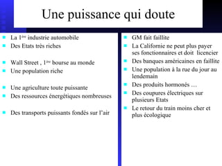 Une puissance qui doute La 1 ère  industrie automobile Des Etats très riches Wall Street , 1 ère  bourse au monde Une population riche Une agriculture toute puissante Des ressources énergétiques nombreuses Des transports puissants fondés sur l’air GM fait faillite La Californie ne peut plus payer ses fonctionnaires et doit  licencier Des banques américaines en faillite Une population à la rue du jour au lendemain Des produits hormonés … Des coupures électriques sur plusieurs Etats Le retour du train moins cher et plus écologique 