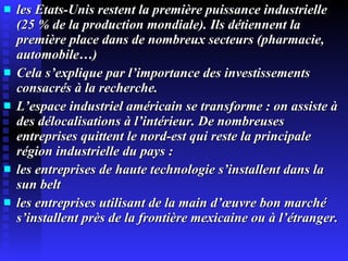 les Etats-Unis restent la première puissance industrielle (25 % de la production mondiale). Ils détiennent la première place dans de nombreux secteurs (pharmacie, automobile…) Cela s’explique par l’importance des investissements consacrés à la recherche. L’espace industriel américain se transforme : on assiste à des délocalisations à l’intérieur. De nombreuses entreprises quittent le nord-est qui reste la principale région industrielle du pays : les entreprises de haute technologie s’installent dans la sun belt les entreprises utilisant de la main d’œuvre bon marché s’installent près de la frontière mexicaine ou à l’étranger. 