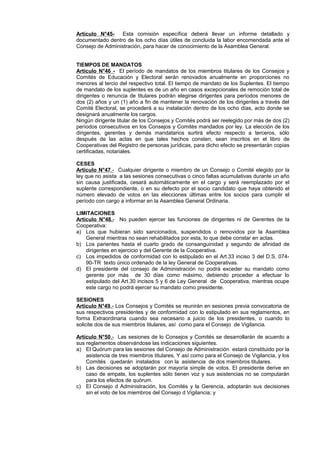 Artículo N°45- Esta comisión específica deberá llevar un informe detallado y 
documentado dentro de los ocho días útiles de concluida la labor encomendada ante el 
Consejo de Administración, para hacer de conocimiento de la Asamblea General. 
TIEMPOS DE MANDATOS 
Artículo N°46 - El período de mandatos de los miembros titulares de los Consejos y 
Comités de Educación y Electoral serán renovados anualmente en proporciones no 
menores al tercio del respectivo total. El tiempo de mandato de los Suplentes. El tiempo 
de mandato de los suplentes es de un año en casos excepcionales de remoción total de 
dirigentes o renuncia de titulares podrán elegirse dirigentes para períodos menores de 
dos (2) años y un (1) año a fin de mantener la renovación de los dirigentes a través del 
Comité Electoral, se procederá a su instalación dentro de los ocho días, acto donde se 
designará anualmente los cargos. 
Ningún dirigente titular de los Consejos y Comités podrá ser reelegido por más de dos (2) 
períodos consecutivos en los Consejos y Comités mandados por ley. La elección de los 
dirigentes, gerentes y demás mandatarios surtirá efecto respecto a terceros, sólo 
después de las actas en que tales hechos consten, sean inscritos en el libro de 
Cooperativas del Registro de personas jurídicas, para dicho efecto se presentarán copias 
certificadas, notariales. 
CESES 
Artículo N°47 .- Cualquier dirigente o miembro de un Consejo o Comité elegido por la 
ley que no asista a las sesiones consecutivas o cinco faltas acumulativas durante un año 
sin causa justificada, cesará automáticamente en el cargo y será reemplazado por el 
suplente correspondiente, o en su defecto por el socio candidato que haya obtenido el 
número elevado de votos en las elecciones últimas entre los socios para cumplir el 
período con cargo a informar en la Asamblea General Ordinaria. 
LIMITACIONES 
Artículo N°48. - No pueden ejercer las funciones de dirigentes ni de Gerentes de la 
Cooperativa: 
a) Los que hubieran sido sancionados, suspendidos o removidos por la Asamblea 
General mientras no sean rehabilitados por esta, lo que debe constar en actas. 
b) Los parientes hasta el cuarto grado de consanguinidad y segundo de afinidad de 
dirigentes en ejercicio y del Gerente de la Cooperativa. 
c) Los impedidos de conformidad con lo estipulado en el Art.33 inciso 3 del D.S. 074- 
90-TR texto único ordenado de la ley General de Cooperativas. 
d) El presidente del consejo de Administración no podrá exceder su mandato como 
gerente por más de 30 días como máximo, debiendo proceder a efectuar lo 
estipulado del Art.30 incisos 5 y 6 de Ley General de Cooperativa, mientras ocupe 
este cargo no podrá ejercer su mandato como presidente. 
SESIONES 
Artículo N°49 .- Los Consejos y Comités se reunirán en sesiones previa convocatoria de 
sus respectivos presidentes y de conformidad con lo estipulado en sus reglamentos, en 
forma Extraordinaria cuando sea necesario a juicio de los presidentes, o cuando lo 
solicite dos de sus miembros titulares, así como para el Consejo de Vigilancia. 
Artículo N°50 .- Las sesiones de lo Consejos y Comités se desarrollarán de acuerdo a 
sus reglamentos observándose las indicaciones siguientes. 
a) El Quórum para las sesiones del Consejo de Administración estará constituido por la 
asistencia de tres miembros titulares, Y así como para el Consejo de Vigilancia, y los 
Comités quedarán instalados con la asistencia de dos miembros titulares. 
b) Las decisiones se adoptarán por mayoría simple de votos. El presidente derive en 
caso de empate, los suplentes sólo tienen voz y sus asistencias no se computarán 
para los efectos de quórum. 
c) El Consejo d Administración, los Comités y la Gerencia, adoptarán sus decisiones 
sin el voto de los miembros del Consejo d Vigilancia; y 
 