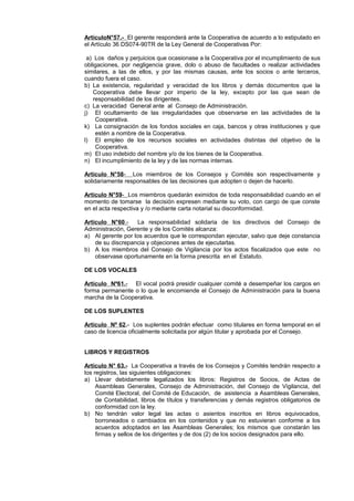 ArticuloN°57.- El gerente responderá ante la Cooperativa de acuerdo a lo estipulado en 
el Artículo 36 DS074-90TR de la Ley General de Cooperativas Por: 
a) Los daños y perjuicios que ocasionase a la Cooperativa por el incumplimiento de sus 
obligaciones, por negligencia grave, dolo o abuso de facultades o realizar actividades 
similares, a las de ellos, y por las mismas causas, ante los socios o ante terceros, 
cuando fuera el caso. 
b) La existencia, regularidad y veracidad de los libros y demás documentos que la 
Cooperativa debe llevar por imperio de la ley, excepto por las que sean de 
responsabilidad de los dirigentes. 
c) La veracidad General ante al Consejo de Administración. 
j) El ocultamiento de las irregularidades que observarse en las actividades de la 
Cooperativa. 
k) La consignación de los fondos sociales en caja, bancos y otras instituciones y que 
estén a nombre de la Cooperativa. 
l) El empleo de los recursos sociales en actividades distintas del objetivo de la 
Cooperativa. 
m) El uso indebido del nombre y/o de los bienes de la Cooperativa. 
n) El incumplimiento de la ley y de las normas internas. 
Artículo N°58 - Los miembros de los Consejos y Comités son respectivamente y 
solidariamente responsables de las decisiones que adopten o dejen de hacerlo. 
Artículo N°59 - Los miembros quedarán eximidos de toda responsabilidad cuando en el 
momento de tomarse la decisión expresen mediante su voto, con cargo de que conste 
en el acta respectiva y /o mediante carta notarial su disconformidad. 
Artículo N°60 .- La responsabilidad solidaria de los directivos del Consejo de 
Administración, Gerente y de los Comités alcanza: 
a) Al gerente por los acuerdos que le correspondan ejecutar, salvo que deje constancia 
de su discrepancia y objeciones antes de ejecutarlas. 
b) A los miembros del Consejo de Vigilancia por los actos fiscalizados que este no 
observase oportunamente en la forma prescrita en el Estatuto. 
DE LOS VOCALES 
Artículo Nº61 . - El vocal podrá presidir cualquier comité a desempeñar los cargos en 
forma permanente o lo que le encomiende el Consejo de Administración para la buena 
marcha de la Cooperativa. 
DE LOS SUPLENTES 
Artículo Nº 62.- Los suplentes podrán efectuar como titulares en forma temporal en el 
caso de licencia oficialmente solicitada por algún titular y aprobada por el Consejo. 
LIBROS Y REGISTROS 
Artículo N° 63.- La Cooperativa a través de los Consejos y Comités tendrán respecto a 
los registros, las siguientes obligaciones: 
a) Llevar debidamente legalizados los libros: Registros de Socios, de Actas de 
Asambleas Generales, Consejo de Administración, del Consejo de Vigilancia, del 
Comité Electoral, del Comité de Educación, de asistencia a Asambleas Generales, 
de Contabilidad, libros de títulos y transferencias y demás registros obligatorios de 
conformidad con la ley. 
b) No tendrán valor legal las actas o asientos inscritos en libros equivocados, 
borroneados o cambiados en los contenidos y que no estuvieran conforme a los 
acuerdos adoptados en las Asambleas Generales; los mismos que constarán las 
firmas y sellos de los dirigentes y de dos (2) de los socios designados para ello. 
 