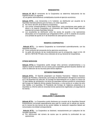 REMANENTES 
Artículo N° 69 .- El remanente de la Cooperativa se determina deduciendo de los 
ingresos brutos o lo siguiente: 
a) Los gastos administrativos contabilizados durante el ejercicio económico. 
Artículo N°70 .- Los remanentes si lo hubieren, se distribuirán por acuerdo de la 
Asamblea General ordinaria para los fines y en orden siguiente: 
a) No menor del 20% de la Reserva Cooperativa. 
b) Las sumas correspondientes a fines específicos, como previsiones para gastos y/o 
abono a la reserva Cooperativa y/o incremento del Capital Social según decisión 
expresa de la propia Asamblea General. 
c) Los excedentes se distribuirán entre los socios de acuerdo a las operaciones 
efectuadas con la Cooperativa por antigüedad el 50% y el 50 % restante de acuerdo 
a la cantidad de aporte al 31 de Diciembre de cada ejercicio económico. 
RESERVA COOPERATIVA 
Artículo N°71 . - La reserva Cooperativa se incrementará automáticamente, con los 
siguientes recursos: 
a) Como producto del remanente de los ejercicios económicos. 
b) La parte del producto de las revalorizaciones que le corresponda, según el Art. 49 
del D.S. N074-90-TR texto único ordenado de la Ley General de Cooperativas. 
OTROS SERVICIOS 
Artículo N°72 . - La Cooperativa podrá otorgar otros servicios complementarios a su 
objetivo social en beneficio de sus socios que la asamblea general resuelva destinar así 
como la obtención de los recursos para dichos objetivos. 
ESTADOS FINANCIEROS 
Artículo N°73 .- El Gerente presentará Los Estados financieros “ Balance General, 
Estados de Perdidas y Ganancias” al Consejo de Administración del ejercicio económico 
al 31 de Diciembre de cada año. El Consejo de Administración en un plazo no menor de 
15 días hábiles de anticipación a la fecha de asamblea ordinaria pondrá en conocimiento 
del Consejo de Vigilancia dichos estados financieros, y a los socios en un plazo de ocho 
días hábiles a la asamblea. El Presidente del Consejo de Vigilancia presentará a la 
Asamblea su informe sobre la veracidad de las operaciones registradas y la seguridad de 
los bienes. 
TITULO V 
DISOLUCIÓN Y LIQUIDACIÓN 
Artículo N°74.- La Cooperativa podrá disolverse por acuerdo de la Asamblea General 
Extraordinaria convocada especialmente para este fin cuando así lo solicite por escrito, 
por lo menos los dos tercios de los socios hábiles; la resolución respectiva deberá ser 
comunicada a la entidad correspondiente. 
Artículo N°75.- La Cooperativa se disolverá, necesariamente por cualquiera de los 
causales siguientes: 
a) Por disminución del número de socios que no permita la continuidad de sus 
operaciones. 
 